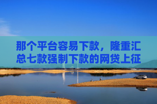 那个平台容易下款，隆重汇总七款强制下款的网贷上征信吗