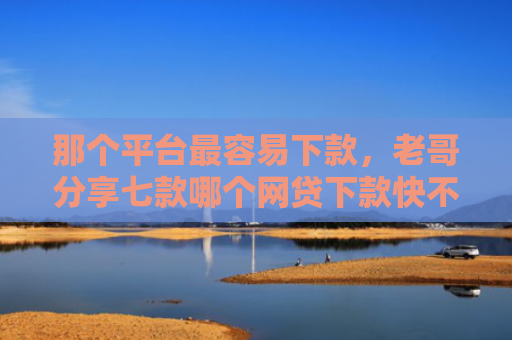 那个平台最容易下款，老哥分享七款哪个网贷下款快不上征信