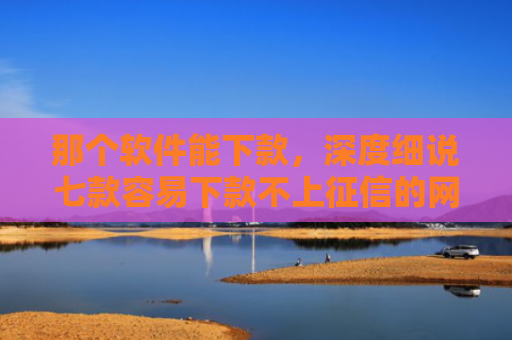 那个软件能下款，深度细说七款容易下款不上征信的网贷