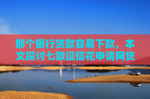 那个银行贷款容易下款，本文探讨七款征信花申请网贷能下款吗