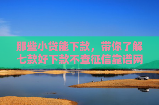 那些小贷能下款，带你了解七款好下款不查征信靠谱网贷