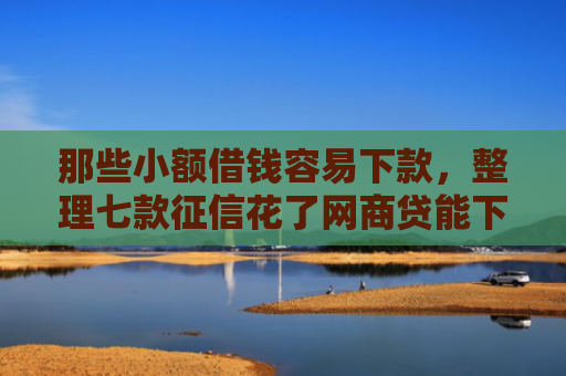 那些小额借钱容易下款，整理七款征信花了网商贷能下款吗