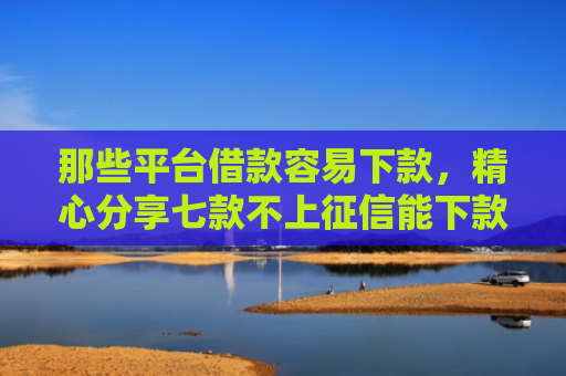 那些平台借款容易下款，精心分享七款不上征信能下款的网贷