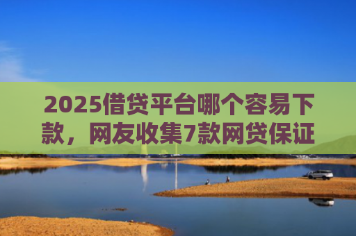 2025借贷平台哪个容易下款，网友收集7款网贷保证下款的口子