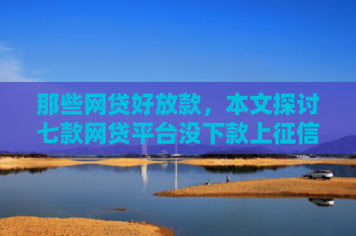 那些网贷好放款，本文探讨七款网贷平台没下款上征信吗