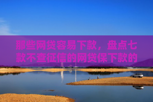 那些网贷容易下款，盘点七款不查征信的网贷保下款的