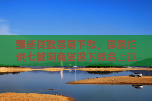那些贷款容易下款，深度细说七款网商贷没下款会上征信嘛