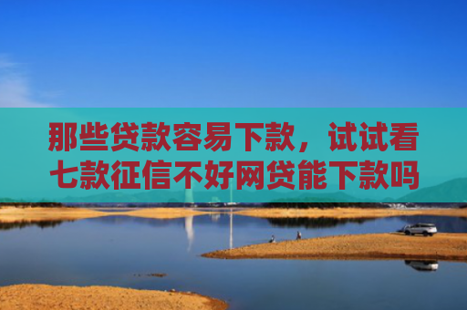 那些贷款容易下款，试试看七款征信不好网贷能下款吗6