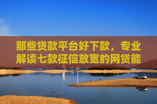 那些贷款平台好下款，专业解读七款征信放宽的网贷能下款吗
