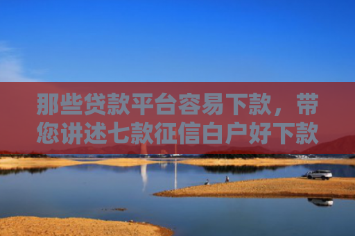 那些贷款平台容易下款，带您讲述七款征信白户好下款的网贷