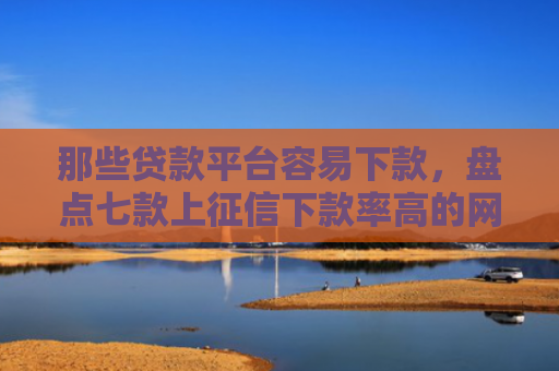 那些贷款平台容易下款，盘点七款上征信下款率高的网贷
