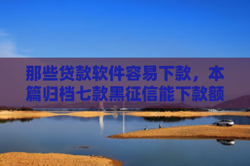 那些贷款软件容易下款，本篇归档七款黑征信能下款额度网贷
