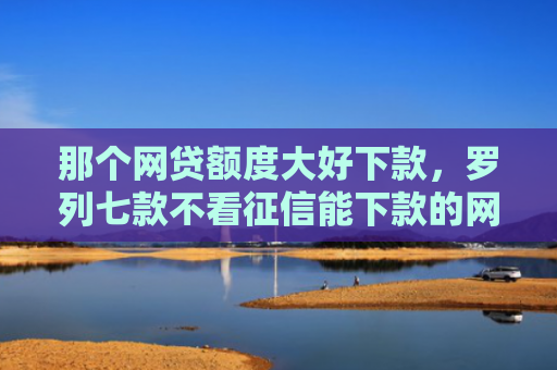 那个网贷额度大好下款，罗列七款不看征信能下款的网贷吗