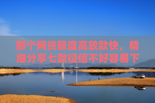 那个网贷额度高放款快，精细分享七款征信不好容易下款的网贷