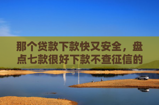 那个贷款下款快又安全，盘点七款很好下款不查征信的网贷