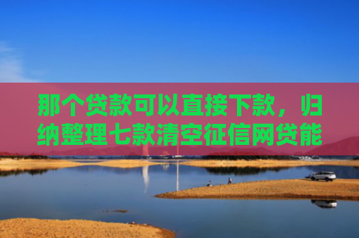 那个贷款可以直接下款，归纳整理七款清空征信网贷能下款吗