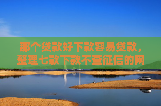 那个贷款好下款容易贷款，整理七款下款不查征信的网贷平台