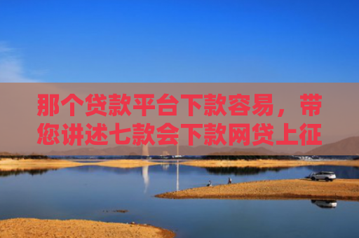 那个贷款平台下款容易，带您讲述七款会下款网贷上征信吗