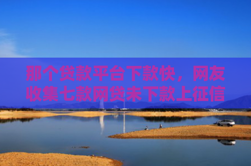 那个贷款平台下款快，网友收集七款网贷未下款上征信吗