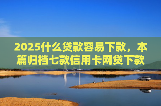 2025什么贷款容易下款，本篇归档七款信用卡网贷下款口子