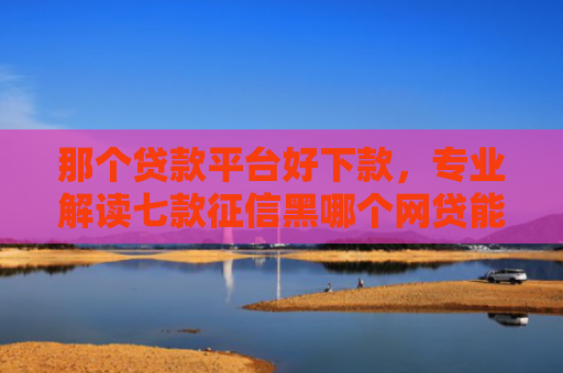 那个贷款平台好下款，专业解读七款征信黑哪个网贷能下款