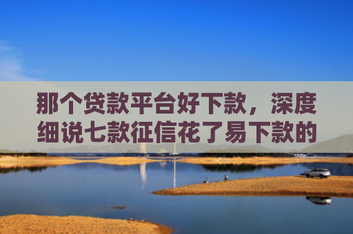 那个贷款平台好下款，深度细说七款征信花了易下款的网贷