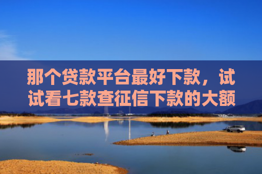 那个贷款平台最好下款，试试看七款查征信下款的大额网贷