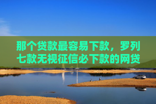 那个贷款最容易下款，罗列七款无视征信必下款的网贷