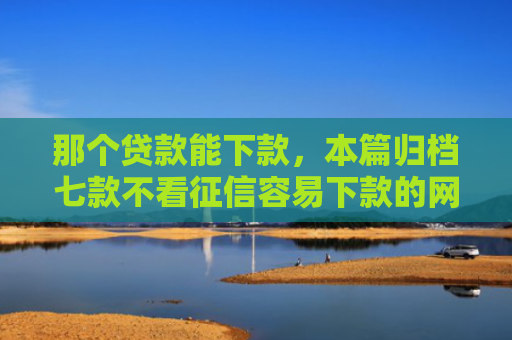 那个贷款能下款，本篇归档七款不看征信容易下款的网贷