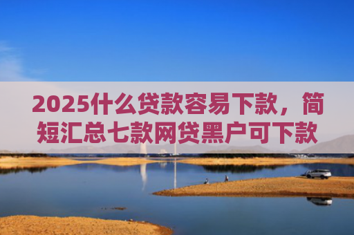 2025什么贷款容易下款，简短汇总七款网贷黑户可下款的口子
