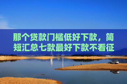 那个贷款门槛低好下款，简短汇总七款最好下款不看征信的网贷