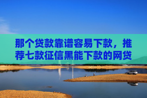 那个贷款靠谱容易下款，推荐七款征信黑能下款的网贷