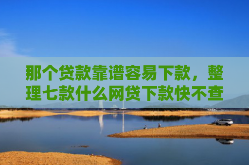那个贷款靠谱容易下款，整理七款什么网贷下款快不查征信