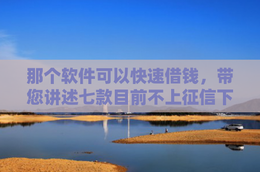 那个软件可以快速借钱，带您讲述七款目前不上征信下款的网贷