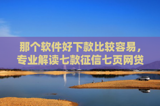 那个软件好下款比较容易，专业解读七款征信七页网贷能下款吗