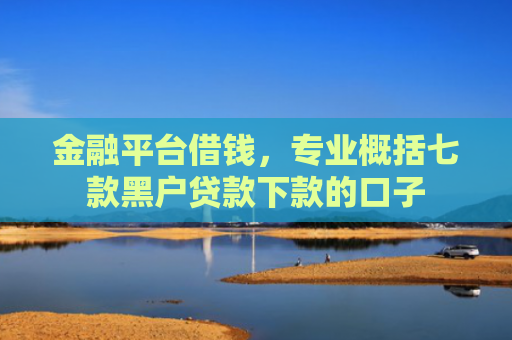 金融平台借钱，专业概括七款黑户贷款下款的口子