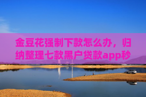 金豆花强制下款怎么办，归纳整理七款黑户贷款app秒下款