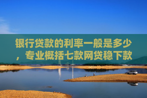 银行贷款的利率一般是多少，专业概括七款网贷稳下款的口子