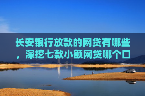 长安银行放款的网贷有哪些，深挖七款小额网贷哪个口子好下款