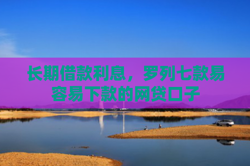 长期借款利息，罗列七款易容易下款的网贷口子