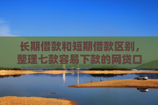 长期借款和短期借款区别，整理七款容易下款的网贷口子高炮