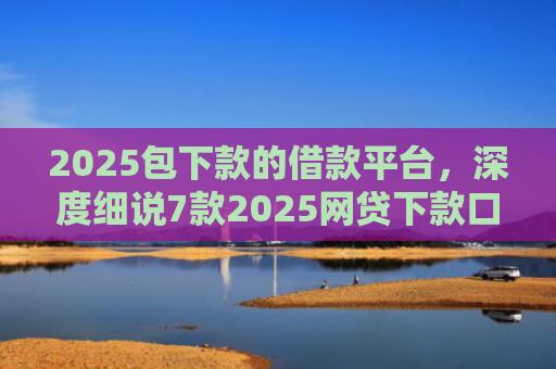 2025包下款的借款平台，深度细说7款2025网贷下款口子