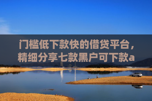 门槛低下款快的借贷平台，精细分享七款黑户可下款app