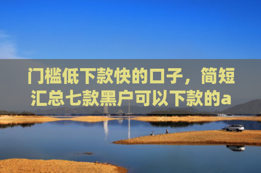 门槛低下款快的口子，简短汇总七款黑户可以下款的app