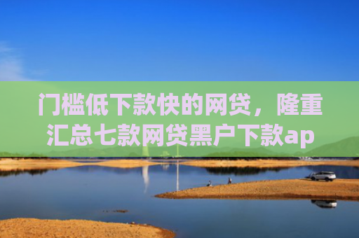 门槛低下款快的网贷，隆重汇总七款网贷黑户下款app