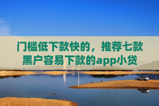 门槛低下款快的，推荐七款黑户容易下款的app小贷