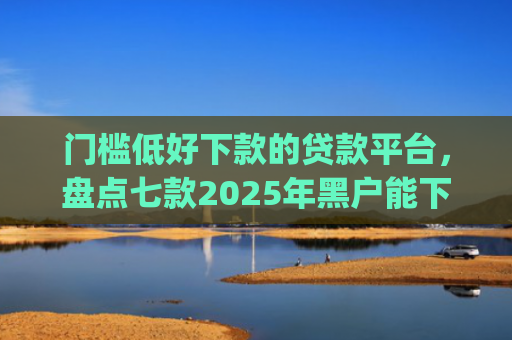 门槛低好下款的贷款平台，盘点七款2025年黑户能下款的小额贷款app
