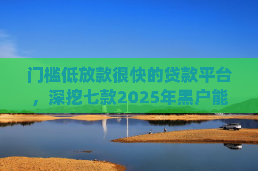 门槛低放款很快的贷款平台，深挖七款2025年黑户能下款的小额贷款app