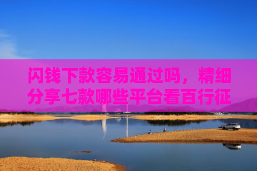 闪钱下款容易通过吗，精细分享七款哪些平台看百行征信好下款