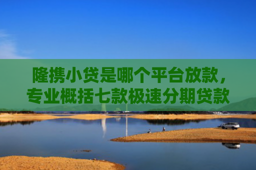 隆携小贷是哪个平台放款，专业概括七款极速分期贷款黑户好下款吗
